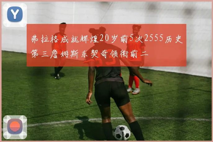 弗拉格成就辉煌20岁前5次2555历史第三詹姆斯东契奇领衔前二