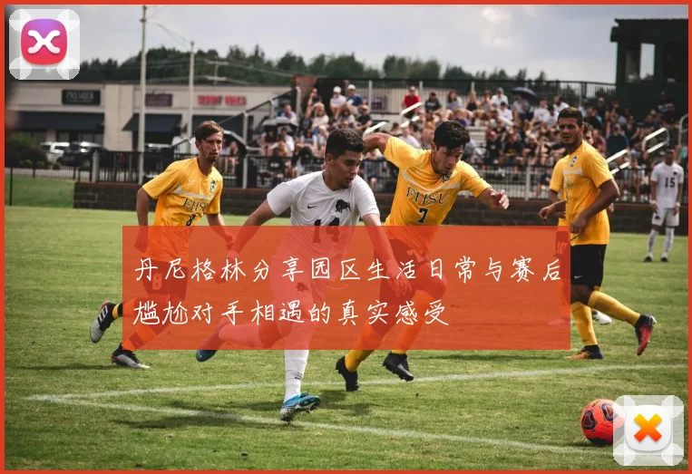 丹尼格林分享园区生活日常与赛后尴尬对手相遇的真实感受