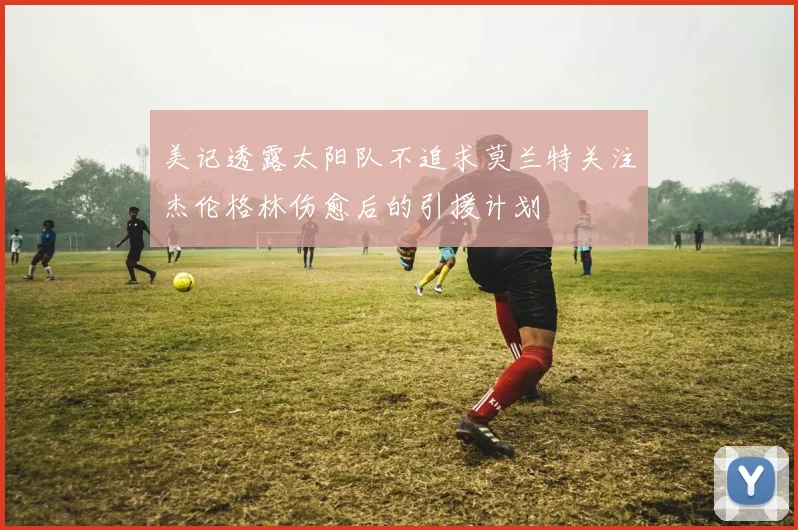 美记透露太阳队不追求莫兰特关注杰伦格林伤愈后的引援计划