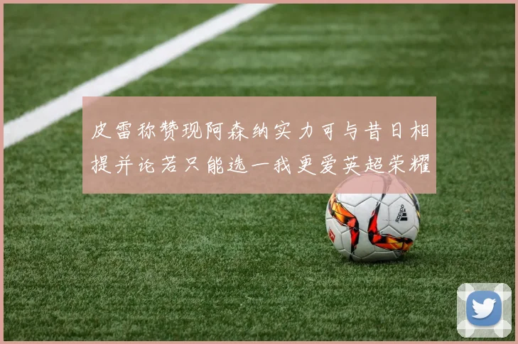 皮雷称赞现阿森纳实力可与昔日相提并论若只能选一我更爱英超荣耀