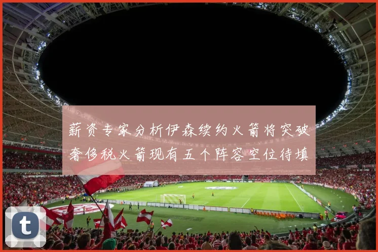 薪资专家分析伊森续约火箭将突破奢侈税火箭现有五个阵容空位待填补