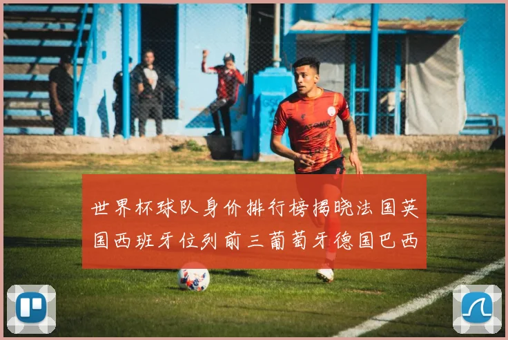 世界杯球队身价排行榜揭晓法国英国西班牙位列前三葡萄牙德国巴西身价均超九亿欧元