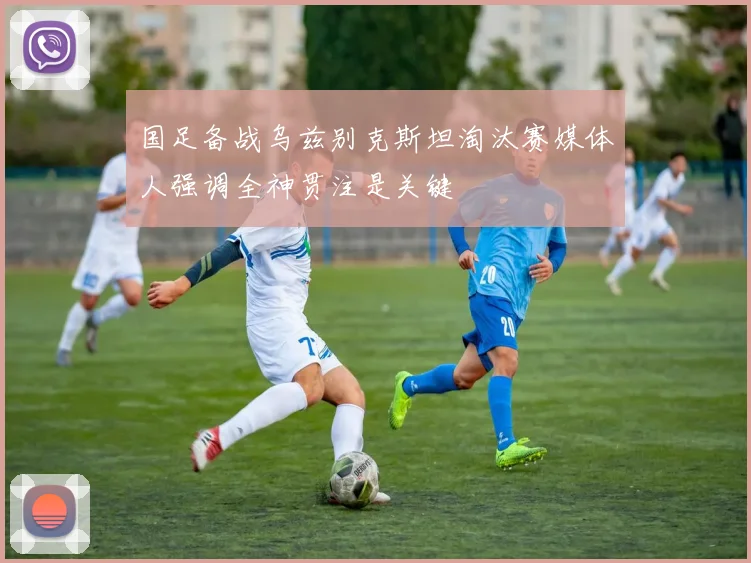 国足备战乌兹别克斯坦淘汰赛媒体人强调全神贯注是关键