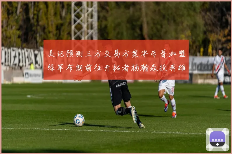 美记预测三方交易方案字母哥加盟绿军布朗前往开拓者杨瀚森投奔雄鹿