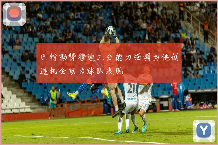 巴特勒赞穆迪三分能力强调为他创造机会助力球队表现