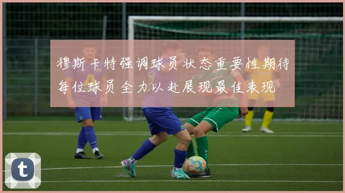 穆斯卡特强调球员状态重要性期待每位球员全力以赴展现最佳表现
