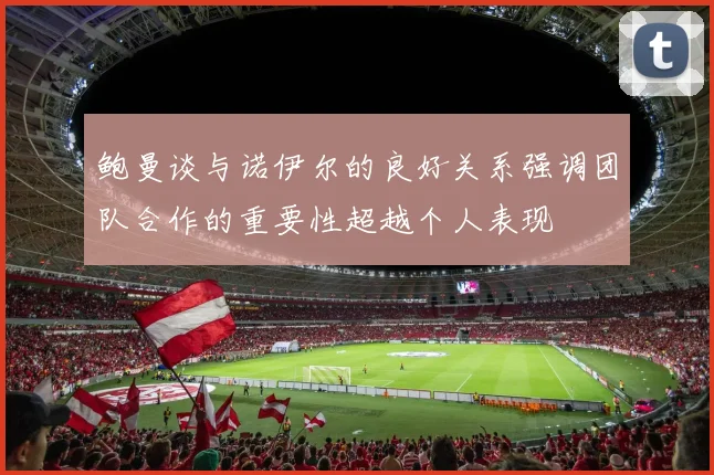 鲍曼谈与诺伊尔的良好关系强调团队合作的重要性超越个人表现